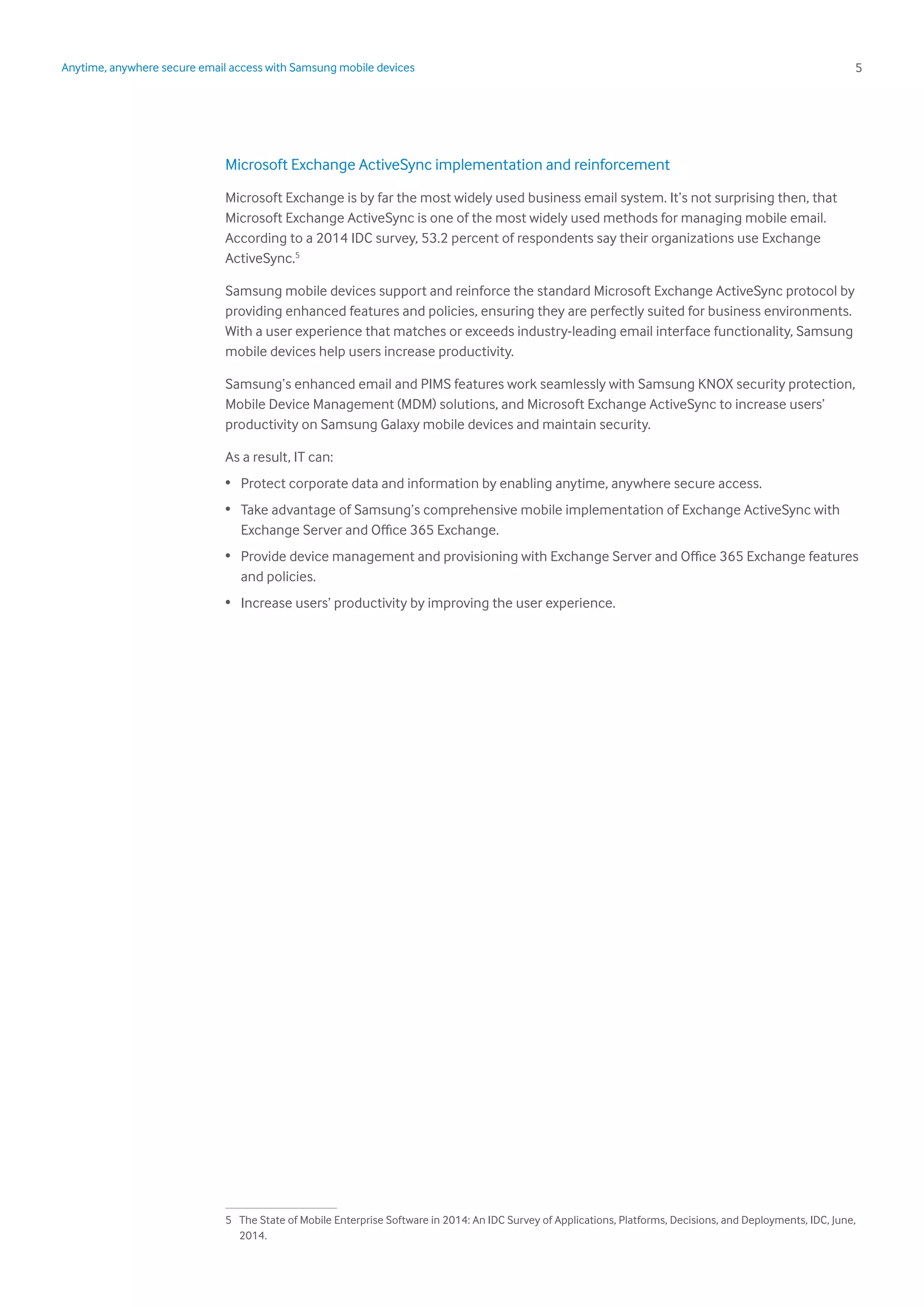 5Anytime, anywhere secure email access with Samsung mobile devices
Microsoft Exchange ActiveSync implementation and reinforcement
Microsoft Exchange is by far the most widely used business email system. It’s not surprising then, that
Microsoft Exchange ActiveSync is one of the most widely used methods for managing mobile email.
According to a 2014 IDC survey, 53.2 percent of respondents say their organizations use Exchange
ActiveSync.5
Samsung mobile devices support and reinforce the standard Microsoft Exchange ActiveSync protocol by
providing enhanced features and policies, ensuring they are perfectly suited for business environments.
With a user experience that matches or exceeds industry-leading email interface functionality, Samsung
mobile devices help users increase productivity.
Samsung’s enhanced email and PIMS features work seamlessly with Samsung KNOX security protection,
Mobile Device Management (MDM) solutions, and Microsoft Exchange ActiveSync to increase users’
productivity on Samsung Galaxy mobile devices and maintain security.
As a result, IT can:
•	 Protect corporate data and information by enabling anytime, anywhere secure access.
•	 Take advantage of Samsung’s comprehensive mobile implementation of Exchange ActiveSync with
Exchange Server and Office 365 Exchange.
•	 Provide device management and provisioning with Exchange Server and Office 365 Exchange features
and policies.
•	 Increase users’ productivity by improving the user experience.
5	 The State of Mobile Enterprise Software in 2014: An IDC Survey of Applications, Platforms, Decisions, and Deployments, IDC, June,
2014.
 