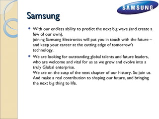 SSaammssuunngg 
 With our endless ability to predict the next big wave (and create a 
few of our own), 
joining Samsung Electronics will put you in touch with the future – 
and keep your career at the cutting edge of tomorrow's 
technology. 
 We are looking for outstanding global talents and future leaders, 
who are welcome and vital for us as we grow and evolve into a 
truly Global enterprise. 
We are on the cusp of the next chapter of our history. So join us. 
And make a real contribution to shaping our future, and bringing 
the next big thing to life. 
 