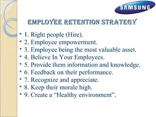 eemmppllooyyeeee rreetteennttiioonn ssttrraatteeggyy 
 1. Right people (Hire). 
 2. Employee empowerment. 
 3. Employee being the most valuable asset. 
 4. Believe In Your Employees. 
 5. Provide them information and knowledge. 
 6. Feedback on their performance. 
 7. Recognize and appreciate. 
 8. Keep their morale high. 
 9. Create a “Healthy environment”. 
 