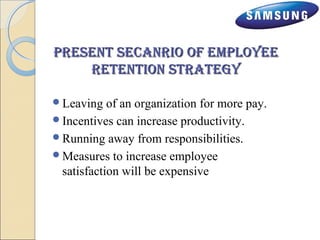 pprreesseenntt sseeccaannrriioo ooff eemmppllooyyeeee 
rreetteennttiioonn ssttrraatteeggyy 
Leaving of an organization for more pay. 
Incentives can increase productivity. 
Running away from responsibilities. 
Measures to increase employee 
satisfaction will be expensive 
 