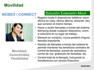 • Registro hasta 5 dispositivos (teléfono móvil,
oficina en casa, oficina alterna, almacén, etc)
que sonaran al mismo tiempo.
• Hacer y recibir llamadas a través del sistema
Samsung desde cualquier dispositivo, como
si estuviera en su lugar de trabajo.
• Siempre en contacto, nunca perderá ninguna
llamada importante.
• Gestión de llamadas a través del sistema le
permite mantener los beneficios centrales de
control de llamadas, puesto de operadora,
correo de voz, grabación de llamadas, etc.
• Control total de la llamada, incluyendo la
transferencia con versión Executive.
Solución Extensión MovilMOBEX / CONNECT
Movilidad,
Conectividad,
Flexibilidad
Movilidad
 