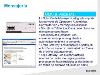 UMS & Voice Mail
Mensajería
La Solución de Mensajería integrada soporta
los servicios de Operadora Automática,
Correo de Voz y Mensajería Unificada:
• Secretaria Telefónica; Cada buzón tiene su
mensaje personalizado.
• Grabación de Llamadas; Las
conversaciones pueden grabadas
automáticamente o a la demanda.
• Email Gateway; Los mensajes dejados en
el buzón, se envían al destinatario en forma
de archivos adjuntos email.
• Fax Gateway; Los buzones activos,
además de recibir mensajes, pueden
presentar los faxes recibidos al destinatario
en forma de archivos adjuntos de email.
 