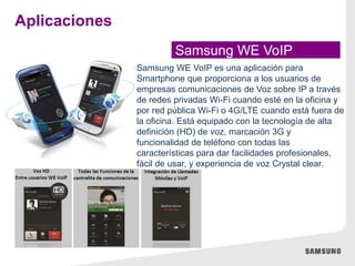 Samsung WE VoIP
Aplicaciones
Samsung WE VoIP es una aplicación para
Smartphone que proporciona a los usuarios de
empresas comunicaciones de Voz sobre IP a través
de redes privadas Wi-Fi cuando esté en la oficina y
por red pública Wi-Fi o 4G/LTE cuando está fuera de
la oficina. Está equipado con la tecnología de alta
definición (HD) de voz, marcación 3G y
funcionalidad de teléfono con todas las
características para dar facilidades profesionales,
fácil de usar, y experiencia de voz Crystal clear.
 