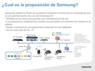 ¿Cual es la proposición de Samsung?
Samsung amplia la oferta de productos cubriendo muchos de los dispositivos que
se encuentran dentro de una red empresa IoT
• Wireless es la clave que permite una infraestructura de red
• Los dispositivos inalámbricos móviles se convierten en el centro de mando en el
bolsillo
• Redes inalámbricas omnipresentes extienden la red cableada
• No se trata sólo de Wi - Fi
 
