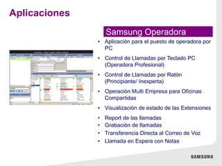 Samsung Operadora
• Aplicación para el puesto de operadora por
PC
• Control de Llamadas por Teclado PC
(Operadora Profesional)
• Control de Llamadas por Ratón
(Principiante/ Inexperta)
• Operación Multi Empresa para Oficinas
Compartidas
• Visualización de estado de las Extensiones
• Report de las llamadas
• Grabación de llamadas
• Transferencia Directa al Correo de Voz
• Llamada en Espera con Notas
Aplicaciones
 