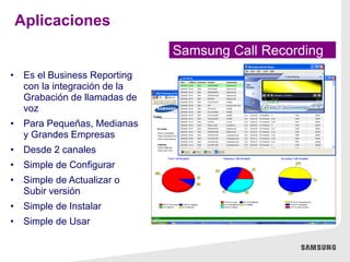 • Es el Business Reporting
con la integración de la
Grabación de llamadas de
voz
• Para Pequeñas, Medianas
y Grandes Empresas
• Desde 2 canales
• Simple de Configurar
• Simple de Actualizar o
Subir versión
• Simple de Instalar
• Simple de Usar
Samsung Call Recording
Aplicaciones
 