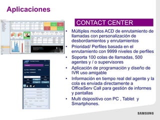 • Múltiples modos ACD de enrutamiento de
llamadas con personalización de
desbordamientos y enrutamientos
• Prioridad/ Perfiles basada en el
enrutamiento con 9999 niveles de perfiles
• Soporta 100 colas de llamadas, 500
agentes y / o supervisores
• Aplicación de programación y diseño de
IVR uso amigable
• Información en tiempo real del agente y la
cola es enviada directamente a
OfficeServ Call para gestión de informes
y pantallas
• Multi dsipositivo con PC , Tablet y
Smartphones.
CONTACT CENTER
Aplicaciones
 