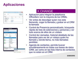 • Aplicacion para integrar la plataforma
OfficeServ con la mayoria de los CRMs.
• Ver antes de descolgar quien nos esta
llamando, coger la llamada y grabar en el CRM
la llamada
• Control de Presencia personalizado, búsqueda
rápida de lista de extensiones y personas y ver
todo acerca de ellos de un vistazo
• Control de Llamadas, historial detallado de las
llamadas para ver de un vistazo quién ha
llamado y donde llama, no más llamadas
perdidas.
• Agenda de contactos, permite buscar
simultáneamente en todas sus bases de datos
CRM, así como en las lista interna de contactos
que no estan en el CRM.
X CHANGE
Aplicaciones
 