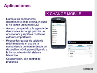 • Llama a los compañeros
directamente en la oficina, incluso
si no tienen un número DDI
• Acceso compartido a la agenda de
direcciones Xchange permite un
acceso fácil y rápido a contactos
externos importantes
• Reduce los gastos de telefonía
móvil mediante el uso de la
conveniencia de marcar desde un
dispositivo móvil, pero obligando a
la llamar a través del sistema
telefónico
• Colaboración, con control de
presencia
X CHANGE MOBILE
Aplicaciones
 