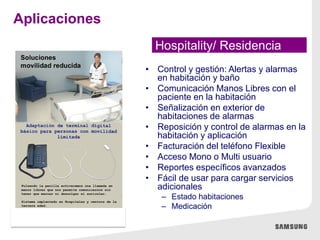 • Control y gestión: Alertas y alarmas
en habitación y baño
• Comunicación Manos Libres con el
paciente en la habitación
• Señalización en exterior de
habitaciones de alarmas
• Reposición y control de alarmas en la
habitación y aplicación
• Facturación del teléfono Flexible
• Acceso Mono o Multi usuario
• Reportes específicos avanzados
• Fácil de usar para cargar servicios
adicionales
– Estado habitaciones
– Medicación
Hospitality/ Residencia
Aplicaciones
 