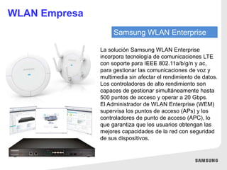 Samsung WLAN Enterprise
La solución Samsung WLAN Enterprise
incorpora tecnología de comunicaciones LTE
con soporte para IEEE 802.11a/b/g/n y ac,
para gestionar las comunicaciones de voz y
multimedia sin afectar el rendimiento de datos.
Los controladores de alto rendimiento son
capaces de gestionar simultáneamente hasta
500 puntos de acceso y operar a 20 Gbps.
El Administrador de WLAN Enterprise (WEM)
supervisa los puntos de acceso (APs) y los
controladores de punto de acceso (APC), lo
que garantiza que los usuarios obtengan las
mejores capacidades de la red con seguridad
de sus dispositivos.
WLAN Empresa
 