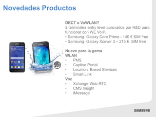 Novedades Productos
DECT o VoWLAN?
2 terminales entry level aprovados por R&D para
funcionar con WE VoIP.
• Samsung Galaxy Core Prime - 140 € SIM free
• Samsung Galaxy Xcover 3 – 215 € SIM free
Nuevo para la gama
WLAN
• PMS
• Captive Portal
• Location Based Services
• Smart Link
Voz
• Xchange Web RTC
• CMS Insight
• iMessage
 