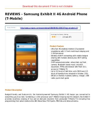 Download this document if link is not clickable
REVIEWS - Samsung Exhibit II 4G Android Phone
(T-Mobile)
Product Details :
http://www.amazon.com/exec/obidos/ASIN/B0061QDEQE?tag=sriodonk-20
Average Customer Rating
2.3 out of 5
Product Feature
Ultra-fast 4G-enabled, Android 2.3-poweredq
smartphone with 3.7-inch multi-touch display and
1 GHz processor
Wireless-N Wi-Fi networking with mobile hotspotq
sharing with multiple devices plus Wi-Fi Calling
capabilities
3-MP camera/camcorder; video chats via frontq
camera; Bluetooth stereo music; microSD
expansion; HTML web browser with Flash 10.1;
access to T-Mobile TV
Up to 5.5 hours of talk time, up to 360 hours (15q
days) of standby time; released in October, 2011
What's in the Box: handset, battery, charger, USBq
cable, quick start guide
Product Description
Budget-friendly and feature-rich, the Android-powered Samsung Exhibit II 4G keeps you connected to
everything you love--fast. Combining a 1 GHz processor and T-Mobile's blazing fast 4G network, the Exhibit II
provides seamless viewing of live and on-demand channels from preloaded T-Mobile TV--including free
programming from select stations like ABC News Now, FOX Sports, PBS Kids and Azteca America.
 