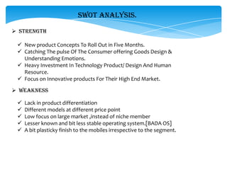 SWOT ANALYSIS.

 STRENGTH

  New product Concepts To Roll Out in Five Months.
  Catching The pulse Of The Consumer offering Goods Design &
   Understanding Emotions.
  Heavy Investment In Technology Product/ Design And Human
   Resource.
  Focus on Innovative products For Their High End Market.

 WEAKNESS

    Lack in product differentiation
    Different models at different price point
    Low focus on large market ,instead of niche member
    Lesser known and bit less stable operating system.[BADA OS]
    A bit plasticky finish to the mobiles irrespective to the segment.
 
