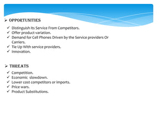  OPPORTUNITIES
  Distinguish its Service From Competitors.
  Offer product variation.
  Demand for Cell Phones Driven by the Service providers Or
   Carriers.
  Tie Up With service providers.
  Innovation.


 THREATS
    Competition.
    Economic slowdown.
    Lower cost competitors or imports.
    Price wars.
    Product Substitutions.
 