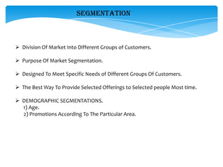SEGMENTATION



 Division Of Market Into Different Groups of Customers.

 Purpose Of Market Segmentation.

 Designed To Meet Specific Needs of Different Groups Of Customers.

 The Best Way To Provide Selected Offerings to Selected people Most time.

 DEMOGRAPHIC SEGMENTATIONS.
  1) Age.
  2) Promotions According To The Particular Area.
 