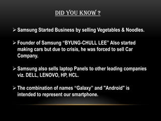 DID YOU KNOW ?

 Samsung Started Business by selling Vegetables & Noodles.

 Founder of Samsung “BYUNG-CHULL LEE” Also started
  making cars but due to crisis, he was forced to sell Car
  Company.

 Samsung also sells laptop Panels to other leading companies
  viz. DELL, LENOVO, HP, HCL.

 The combination of names “Galaxy” and "Android" is
  intended to represent our smartphone.
 