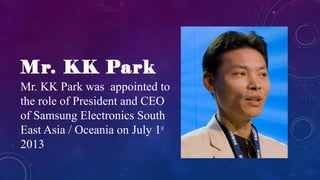 Mr. KK Park
Mr. KK Park was appointed to
the role of President and CEO
of Samsung Electronics South
East Asia / Oceania on July 1st
2013
 