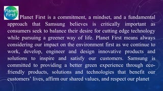 Planet First is a commitment, a mindset, and a fundamental
approach that Samsung believes is critically important as
consumers seek to balance their desire for cutting edge technology
while pursuing a greener way of life. Planet First means always
considering our impact on the environment first as we continue to
work, develop, engineer and design innovative products and
solutions to inspire and satisfy our customers. Samsung is
committed to providing a better green experience through eco-
friendly products, solutions and technologies that benefit our
customers’ lives, affirm our shared values, and respect our planet
 