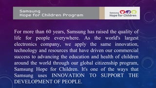 For more than 60 years, Samsung has raised the quality of
life for people everywhere. As the world's largest
electronics company, we apply the same innovation,
technology and resources that have driven our commercial
success to advancing the education and health of children
around the world through our global citizenship program,
Samsung Hope for Children. It's one of the ways that
Samsung uses INNOVATION TO SUPPORT THE
DEVELOPMENT OF PEOPLE.
 