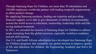 Through Samsung Hope for Children, our more than 50 subsidiaries and
180,000 employees worldwide partner with leading nonprofit organizations
to effect positive change.
By supplying Samsung products, lending our expertise and providing
financial support, we're able to give thousands of children in communities
around the world access to education, mentorship, leadership skills and life-
saving medical treatment.
In 2011, we extended the mission of Samsung Hope for Children to address
needs stemming from the global recession, especially workforce readiness
and job skill training.
Our U.S. and South African subsidiaries have developed two Samsung Hope
for Children programs that exemplify our global mission to improve quality
of life and education for children: the Engineering Academy and Solve for
Tomorrow.
 