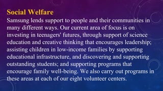 Social Welfare
Samsung lends support to people and their communities in
many different ways. Our current area of focus is on
investing in teenagers' futures, through support of science
education and creative thinking that encourages leadership;
assisting children in low-income families by supporting
educational infrastructure, and discovering and supporting
outstanding students; and supporting programs that
encourage family well-being. We also carry out programs in
these areas at each of our eight volunteer centers.
 