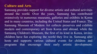 Culture and Arts
Samsung provides support for diverse artistic and cultural activities
around the world. Over the years, Samsung has contributed
extensively to numerous museums, galleries and exhibits in Korea
and in many countries, including the United States and France. The
Samsung Museum of Modern Art collects preserves and exhibits
modern and contemporary art from Korea and abroad, while the
Samsung Children's Museum, the first of its kind in Korea, invites
children have fun exploring the world they live in. Samsung also
hosts and supports various cultural events for children and
programs that encourage their early artistic development.
 