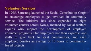 Volunteer Services
In 1995, Samsung launched the Social Contribution Corps
to encourage employees to get involved in community
service. The initiative has since expanded to eight
volunteer centers across Korea, manned by social welfare
experts who support the development of employee
volunteer programs. Our employees use their expertise and
skills to give back to local communities, and each
employee donates an average of 10 hours to community-
based projects.
 