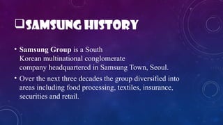 Samsung history
• Samsung Group is a South
Korean multinational conglomerate
company headquartered in Samsung Town, Seoul.
• Over the next three decades the group diversified into
areas including food processing, textiles, insurance,
securities and retail.
 