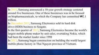 09/14/13
In 2010, Samsung announced a 10-year growth strategy centered
around five businesses. One of these businesses was to be focused
on biopharmaceuticals, to which the Company has committed 2.1₩
trillion.
In December 2011, Samsung Electronics sold its hard disk
drive (HDD) business to Seagate.
In the first quarter of 2012, Samsung Electronics became the world's
largest mobile phone maker by unit sales, overtaking Nokia, which
had been the market leader since 1998
In 2013, Samsung began construction on building the world largest
mobile phone factory in Thai Nguyen province of Vietnam.
 