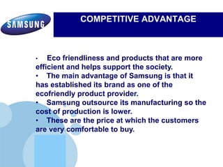 www.company.com
COMPETITIVE ADVANTAGE
Electronics’ commitment to inspiring its communities by leveraging
Samsung's three key strengths:Electronics’ commitment to inspiring its communities by leveraging
Samsung's three key strengths:
• Eco friendliness and products that are more
efficient and helps support the society.
• The main advantage of Samsung is that it
has established its brand as one of the
ecofriendly product provider.
• Samsung outsource its manufacturing so the
cost of production is lower.
• These are the price at which the customers
are very comfortable to buy.
 