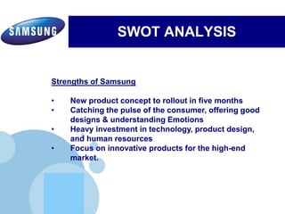 www.company.com
SWOT ANALYSIS
Electronics’ commitment to inspiring its communities by leveraging
Samsung's three key strengths:Electronics’ commitment to inspiring its communities by leveraging
Samsung's three key strengths:
Strengths of Samsung
• New product concept to rollout in five months
• Catching the pulse of the consumer, offering good
designs & understanding Emotions
• Heavy investment in technology, product design,
and human resources
• Focus on innovative products for the high-end
market.
 