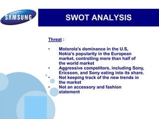 www.company.com
SWOT ANALYSIS
Electronics’ commitment to inspiring its communities by leveraging
Samsung's three key strengths:Electronics’ commitment to inspiring its communities by leveraging
Samsung's three key strengths:
Threat :
• Motorola’s dominance in the U.S,
Nokia’s popularity in the European
market, controlling more than half of
the world market
• Aggressive competitors, including Sony,
Ericsson, and Sony eating into its share.
• Not keeping track of the new trends in
the market
• Not an accessory and fashion
statement
 