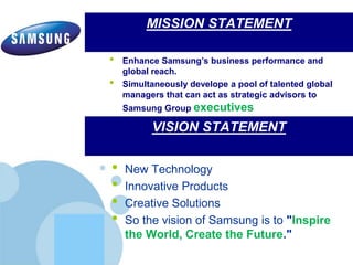 www.company.com
MISSION STATEMENT
• New Technology
• Innovative Products
• Creative Solutions
• So the vision of Samsung is to "Inspire
the World, Create the Future."
VISION STATEMENT
• Enhance Samsung’s business performance and
global reach.
• Simultaneously develope a pool of talented global
managers that can act as strategic advisors to
Samsung Group executives
 