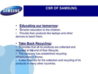 www.company.com
CSR OF SAMSUNG
Electronics’ commitment to inspiring its communities by leveraging
Samsung's three key strengths:
• Educating our tomorrow:
• Smarter education to the children.
• Provide their products like laptops and other
devices to teach them.
• Take Back Recycling:
• Promotes that all its products are collected and
recycled at the end of their lifecycle.
• The company has established recycling
infrastructure in Korea.
• It also finances for the collection and recycling of its
products in many other countries.
 