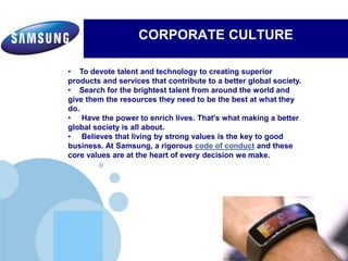 www.company.com
CORPORATE CULTURE
Electronics’ commitment to inspiring its communities by leveraging
Samsung's three key strengths:Electronics’ commitment to inspiring its communities by leveraging
Samsung's three key strengths:
• To devote talent and technology to creating superior
products and services that contribute to a better global society.
• Search for the brightest talent from around the world and
give them the resources they need to be the best at what they
do.
• Have the power to enrich lives. That's what making a better
global society is all about.
• Believes that living by strong values is the key to good
business. At Samsung, a rigorous code of conduct and these
core values are at the heart of every decision we make.
 