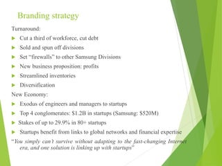 Branding strategy
Turnaround:
 Cut a third of workforce, cut debt
 Sold and spun off divisions
 Set “firewalls” to other Samsung Divisions
 New business proposition: profits
 Streamlined inventories
 Diversification
New Economy:
 Exodus of engineers and managers to startups
 Top 4 conglomerates: $1.2B in startups (Samsung: $520M)
 Stakes of up to 29.9% in 80+ startups
 Startups benefit from links to global networks and financial expertise
“You simply can’t survive without adapting to the fast-changing Internet
era, and one solution is linking up with startups”
 