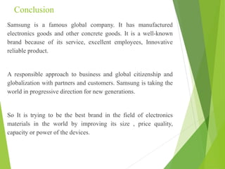 Conclusion
Samsung is a famous global company. It has manufactured
electronics goods and other concrete goods. It is a well-known
brand because of its service, excellent employees, Innovative
reliable product.
A responsible approach to business and global citizenship and
globalization with partners and customers. Samsung is taking the
world in progressive direction for new generations.
So It is trying to be the best brand in the field of electronics
materials in the world by improving its size , price quality,
capacity or power of the devices.
 