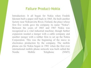 Failure Product-Nokia
Introduction- It all began for Nokia when Fredrik
Idestam built a paper mill back in 1865. He built another
factory near Nokianvirta River, Finland, the place whose
first five words gave the company its name "Nokia".
Between the years of 1865 and 1967 Nokia was
recognized as a vital industrial machine; though further
expansion needed a merger with a cable company and
another merger with a rubber firm to set up the Nokia
Corporation. This was the beginning of the move to
electronics production by the company. The mobile
phone era for Nokia began in 1981 when the first ever
international mobile phone network was built called the
Nordic Mobile Telephone (NMT)
 
