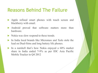 Reasons Behind The Failure
 Apple refined smart phones with touch screen and
blackberry with email.
 Android proved that software matters more than
hardware.
 Nokia was slow respond to these trends.
 In India local brands like Micromax and Xolo stole the
lead on Dual-Sims and long battery life phones.
 In a nutshell that’s how Nokia enjoyed a 60% market
share in India ended 7-9% as per IDC Asia Pacific
Mobile Tracker in Q4 2012
 