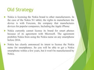 Old Strategy
 Nokia is licensing the Nokia brand to other manufacturers. In
the case of the Nokia N1 tablet, the rights to manufacture the
device is with Foxconn, the company that manufactures
devices for popular companies, Including the Apple iPhone
 Nokia currently cannot license its brand for smart phones
because of its agreement with Microsoft. The agreement
prohibits Nokia from using the Nokia name on any smartphone
before 2016.
 Nokia has clearly announced its intent to license the Nokia
name for smartphones. So you will be able to get a Nokia
smartphone within a few years, but it won't be manufactured by
Nokia.
 