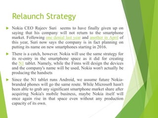 Relaunch Strategy
 Nokia CEO Rajeev Suri seems to have finally given up on
saying that his company will not return to the smartphone
market. Following one denial last year and another in April of
this year, Suri now says the company is in fact planning on
putting its name on new smartphones starting in 2016.
 There is a catch, however. Nokia will use the same strategy for
its re-entry in the smartphone space as it did for creating
the N1 tablet. Namely, while the Finns will design the devices
and the company's name will be used, Nokia won't actually be
producing the handsets
 Since the N1 tablet runs Android, we assume future Nokia-
branded phones will go the same route. While Microsoft hasn't
been able to grab any significant smartphone market share after
acquiring Nokia's mobile business, maybe Nokia itself will
once again rise in that space even without any production
capacity of its own.
 