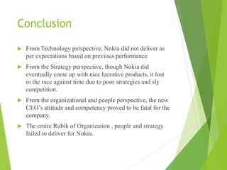 Conclusion
 From Technology perspective, Nokia did not deliver as
per expectations based on previous performance
 From the Strategy perspective, though Nokia did
eventually come up with nice lucrative products, it lost
in the race against time due to poor strategies and sly
competition.
 From the organizational and people perspective, the new
CEO’s attitude and competency proved to be fatal for the
company.
 The entire Rubik of Organization , people and strategy
failed to deliver for Nokia.
 