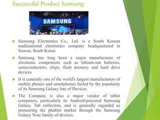 Successful Product Samsung
 Samsung Electronics Co., Ltd. is a South Korean
multinational electronics company headquartered in
Suwon, South Korea
 Samsung has long been a major manufacturer of
electronic components such as lithium-ion batteries,
semiconductors, chips, flash memory and hard drive
devices
 It is currently one of the world's largest manufacturers of
mobile phones and smartphones fueled by the popularity
of its Samsung Galaxy line of Devices.
 The Company is also a major vendor of tablet
computers, particularly its Android-powered Samsung
Galaxy Tab collection, and is generally regarded as
pioneering the phablet market through the Samsung
Galaxy Note family of devices.
 