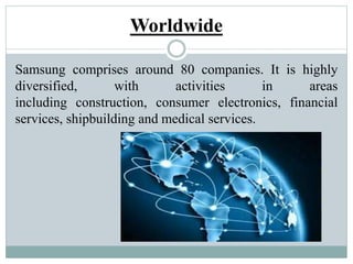 Worldwide
Samsung comprises around 80 companies. It is highly
diversified, with activities in areas
including construction, consumer electronics, financial
services, shipbuilding and medical services.
 