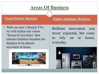 Visual Display Business Digital Appliance Business
 With our new Lifestyle TVs,
we will realize our vision
‘Screen Everywhere’ that
unlocks limitless freedom for
displays to be placed
anywhere at home.
Brilliant innovation you
never expected, but come
to rely on at home,
everyday.
Areas Of Business
 