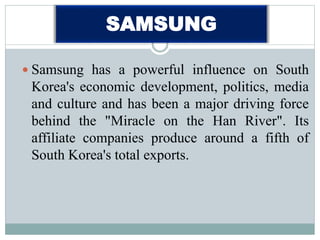 SAMSUNG
 Samsung has a powerful influence on South
Korea's economic development, politics, media
and culture and has been a major driving force
behind the "Miracle on the Han River". Its
affiliate companies produce around a fifth of
South Korea's total exports.
 