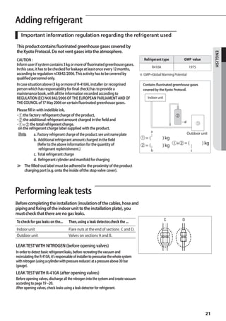 Adding refrigerant
A
   Important information regulation regarding the refrigerant used

This product contains fluorinated greenhouse gases covered by
the Kyoto Protocol. Do not vent gases into the atmosphere.




                                                                                                                                           ENGLISH
CAUTION :                                                                                  Refrigerant type           GWP value
Inform user if system contains 3 kg or more of fluorinated greenhouse gases.
                                                                                                  R410A                    1975
In this case, it has to be checked for leakage at least once every 12 months,
according to regulation n¢X842/2006. This activity has to be covered by                  ※ GWP=Global Warming Potential
qualified personnel only.
In case situation above (3 kg or more of R-410A), installer (or recognised                 Contains fluorinated greenhouse gases
person which has responsability for final check) has to provide a                          covered by the Kyoto Protocol.
maintenance book, with all the information recorded according to
REGULATION (EC) N¢X 842/2006 OF THE EUROPEAN PARLIAMENT AND OF                                Indoor unit
THE COUNCIL of 17 May 2006 on certain fluorinated greenhouse gases.
Please fill in with indelible ink,
- ① the factory refrigerant charge of the product,                                                                
- ② the additional refrigerant amount charged in the field and                                                        d
- ①+② the total refrigerant charge.
                                                                                                                               
 on the refrigerant charge label supplied with the product.
                                                                                                a
  Note	      a. Factory refrigerant charge of the product: see unit name plate                                            Outdoor unit
  	          b. Additional refrigerant amount charged in the field                       = (	           ) kg
                (Refer to the above information for the quantity of                      = (	           ) kg   + = (	           ) kg
                  refrigerant replenishment.)                                                   b                           c
  	          c. Total refrigerant charge
  	          d. Refrigerant cylinder and manifold for charging
≫ The filled-out label must be adhered in the proximity of the product
     charging port (e.g. onto the inside of the stop valve cover).




Performing leak tests
Before completing the installation (insulation of the cables, hose and
piping and fixing of the indoor unit to the installation plate), you
must check that there are no gas leaks.
                                                                                                            C         D
To check for gas leaks on the...       Then, using a leak detector,check the ...
Indoor unit                            Flare nuts at the end of sections C and D.
Outdoor unit                           Valves on sections A and B.

LEAK TEST WITH NITROGEN (before opening valves)
In order to detect basic refrigerant leaks, before recreating the vacuum and
recirculating the R-410A, it’s responsable of installer to pressurize the whole system
with nitrogen (using a cylinder with pressure reducer) at a pressure above 30 bar
(gauge).
LEAK TEST WITH R-410A (after opening valves)
Before opening valves, discharge all the nitrogen into the system and create vacuum
according to page 19 ~20.
After opening valves, check leaks using a leak detector for refrigerant.




                                                                                                                                     21
 