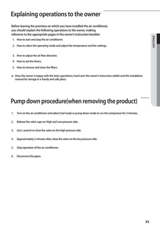 Explaining operations to the owner
A
Before leaving the premises on which you have installed the air conditioner,
you should explain the following operations to the owner, making
reference to the appropriate pages in the owner’s instruction booklet.




                                                                                                                         ENGLISH
 1. How to start and stop the air conditioner.

 2. How to select the operating mode and adjust the temperature and fan settings.


 3. How to adjust the air flow direction.
 4. How to set the timers.

 5. How to remove and clean the filters.

≫ Once the owner is happy with the basic operations, hand over the owner’s instruction ooklet and this installation 		
	 manual for storage in a handy and safe place.




Pump down procedure(when removing the product)
1.   Turn on the air conditioner and select Cool mode or pump down mode to run the compressor for 3 minutes.

2.   Release the valve caps on High and Low pressure side.

3.   Use L wrench to close the valve on the high pressure side.

4.   Approximately 2 minutes after, close the valve on the low pressure side.

5.   Stop operation of the air conditioner.

6.   Disconnect the pipes.




                                                                                                                   35
 