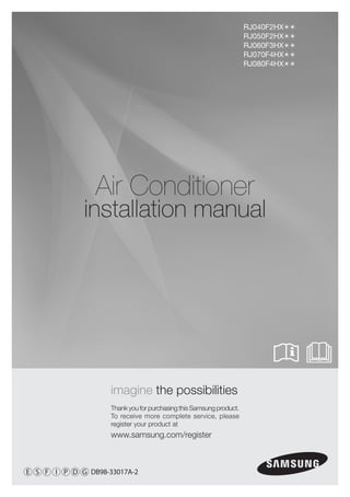 RJ040F2HX
                                                                     RJ050F2HX
                                                                     RJ060F3HX
                                                                     RJ070F4HX
                                                                     RJ080F4HX




                Air Conditioner
             installation manual




                    imagine the possibilities
                    Thank you for purchasing this Samsung product.
                    To receive more complete service, please
                    register your product at
                    www.samsung.com/register



E S F I P D G DB98-33017A-2
 